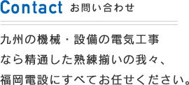 九州の機械・設備の電気工事なら精通した熟練揃いの我々、福岡電設にすべてお任せください。